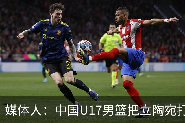媒体人：中国U17男篮把立陶宛打急眼了 后者很上头 又是夹臂&推人